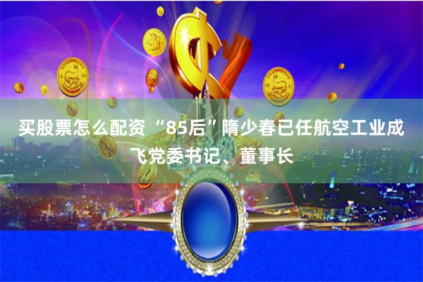 买股票怎么配资 “85后”隋少春已任航空工业成飞党委书记、董事长