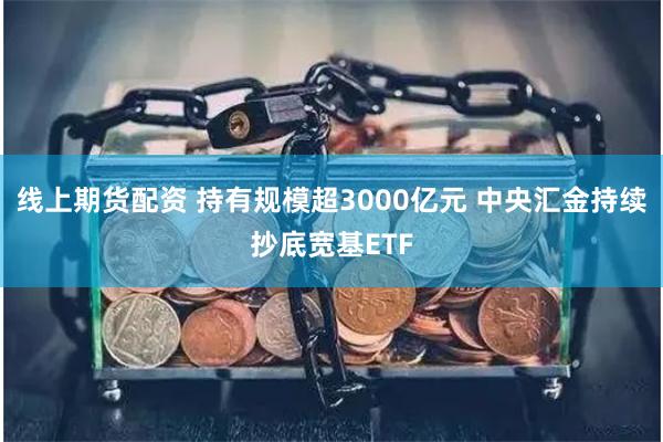 线上期货配资 持有规模超3000亿元 中央汇金持续抄底宽基ETF