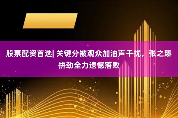 股票配资首选| 关键分被观众加油声干扰，张之臻拼劲全力遗憾落败