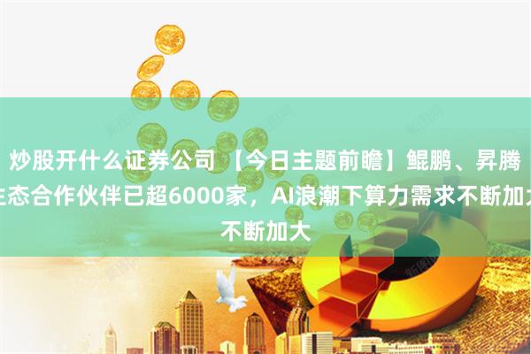 炒股开什么证券公司 【今日主题前瞻】鲲鹏、昇腾生态合作伙伴已超6000家，AI浪潮下算力需求不断加大