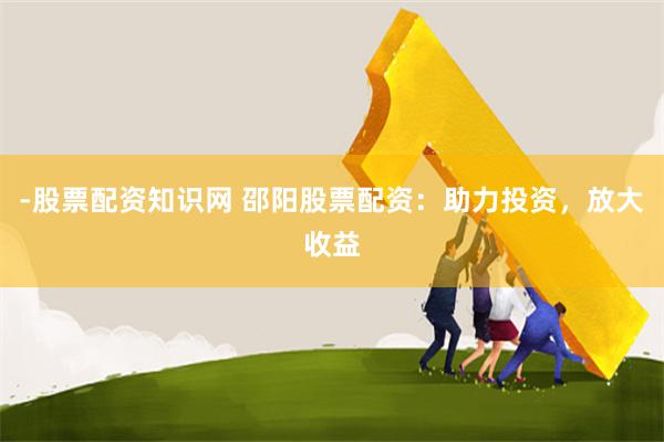 -股票配资知识网 邵阳股票配资：助力投资，放大收益