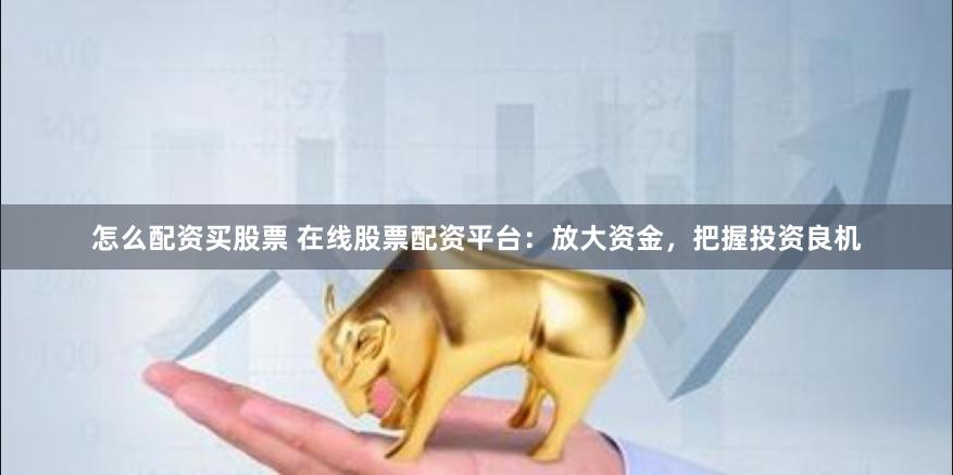 怎么配资买股票 在线股票配资平台：放大资金，把握投资良机