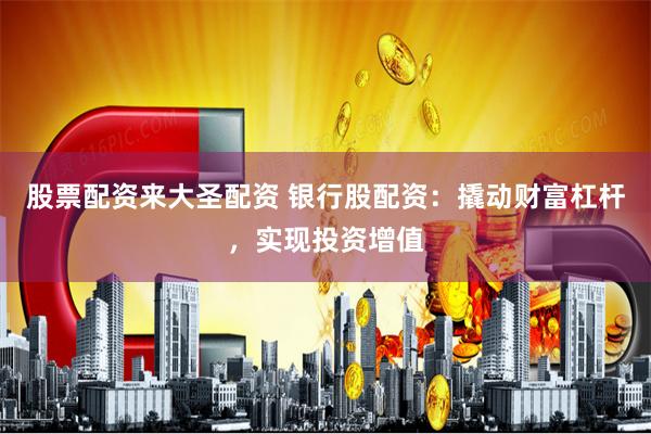 股票配资来大圣配资 银行股配资：撬动财富杠杆，实现投资增值